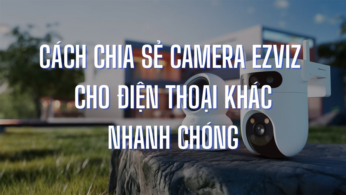 Cách chia sẻ camera EZVIZ cho điện thoại khác nhanh chóng